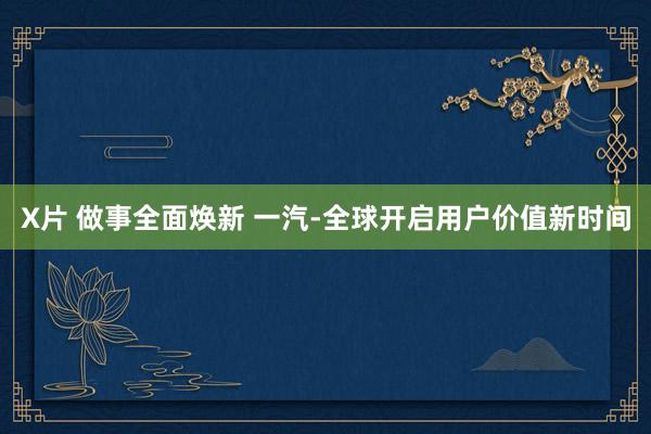 X片 做事全面焕新 一汽-全球开启用户价值新时间