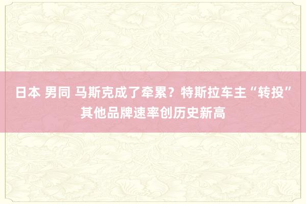 日本 男同 马斯克成了牵累？特斯拉车主“转投”其他品牌速率创历史新高